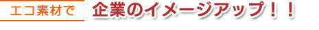 エコ素材で企業のイメージアップ！！