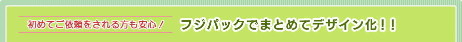 初めてご依頼をされる方も安心！フジパックでまとめてデザイン化！！